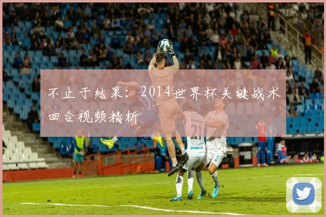 不止于结果：2014世界杯关键战术回合视频精析