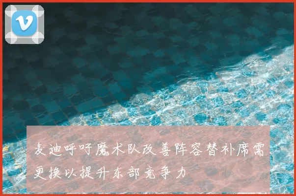 麦迪呼吁魔术队改善阵容替补席需更换以提升东部竞争力