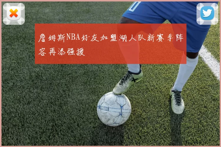 詹姆斯NBA好友加盟湖人队新赛季阵容再添强援