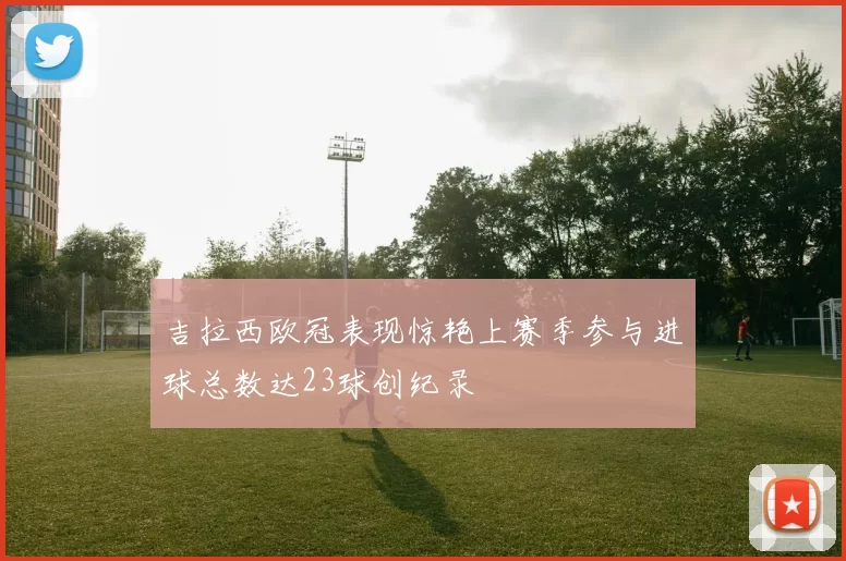 吉拉西欧冠表现惊艳上赛季参与进球总数达23球创纪录