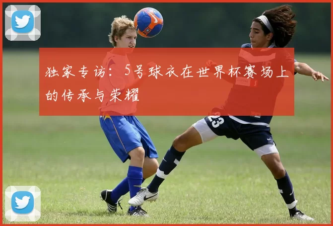 独家专访：5号球衣在世界杯赛场上的传承与荣耀