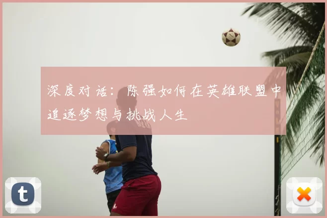 深度对话:陈强如何在英雄联盟中追逐梦想与挑战人生