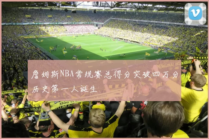 詹姆斯NBA常规赛总得分突破四万分历史第一人诞生