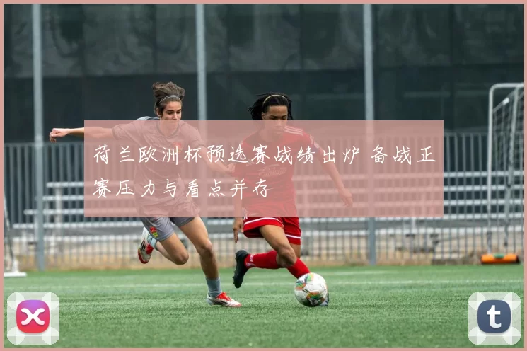 荷兰欧洲杯预选赛战绩出炉 备战正赛压力与看点并存