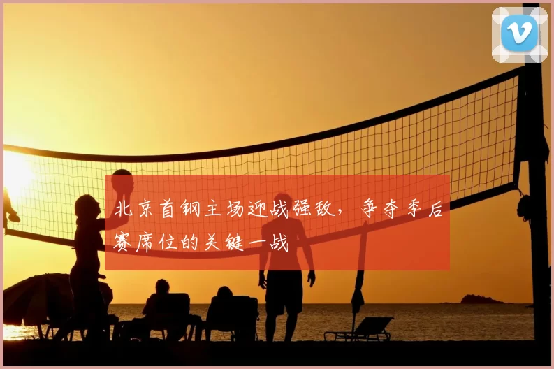 北京首钢主场迎战强敌,争夺季后赛席位的关键一战
