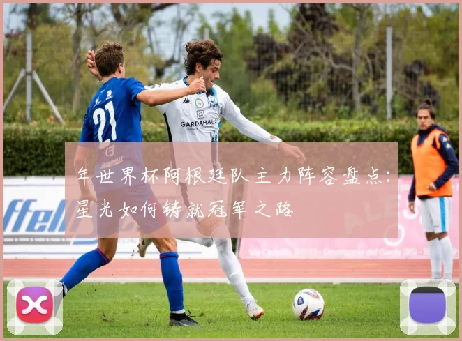 年世界杯阿根廷队主力阵容盘点：星光如何铸就冠军之路