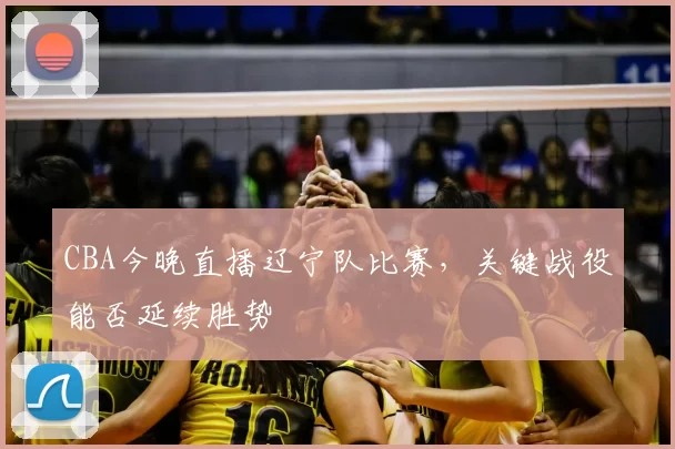 CBA今晚直播辽宁队比赛，关键战役能否延续胜势