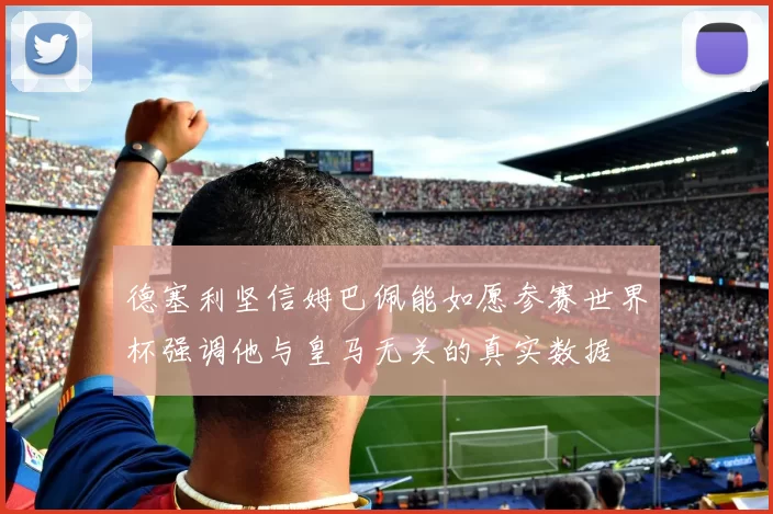 德塞利坚信姆巴佩能如愿参赛世界杯强调他与皇马无关的真实数据