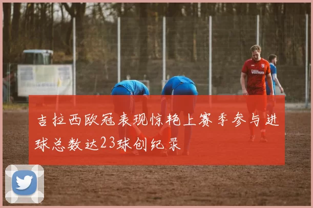 吉拉西欧冠表现惊艳上赛季参与进球总数达23球创纪录