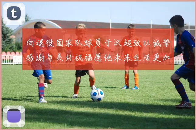 向退役国家队球员于汉超致以诚挚感谢与美好祝福愿他未来生活更加精彩