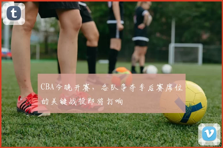 CBA今晚开赛，各队争夺季后赛席位的关键战役即将打响
