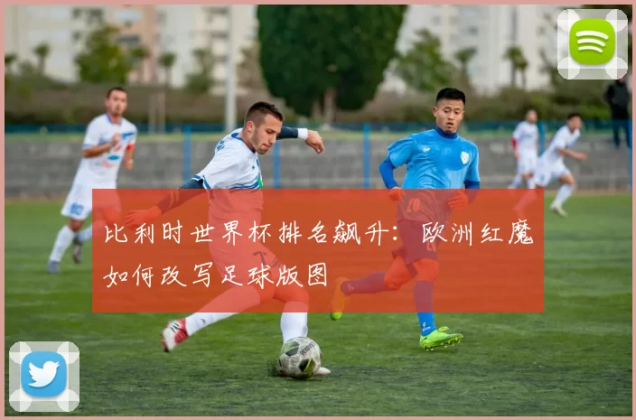 比利时世界杯排名飙升：欧洲红魔如何改写足球版图