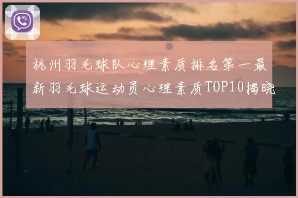 杭州羽毛球队心理素质排名第一最新羽毛球运动员心理素质TOP10揭晓
