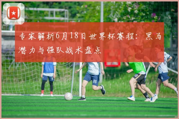 专家解析6月18日世界杯赛程：黑马潜力与强队战术盘点