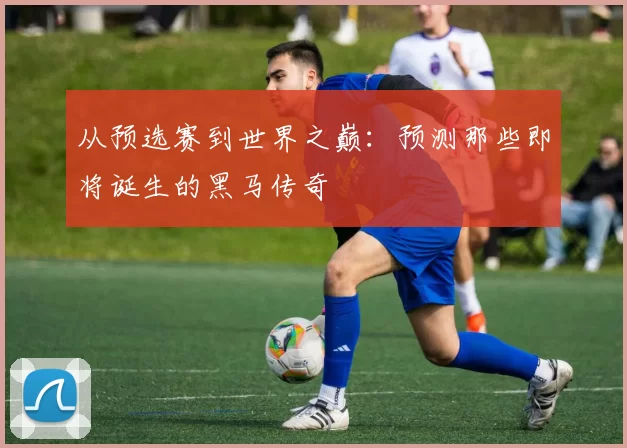 从预选赛到世界之巅：预测那些即将诞生的黑马传奇