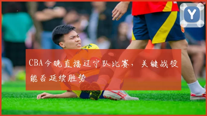 CBA今晚直播辽宁队比赛,关键战役能否延续胜势