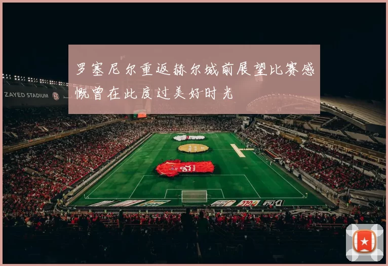 罗塞尼尔重返赫尔城前展望比赛感慨曾在此度过美好时光