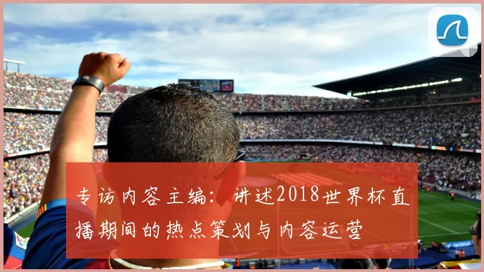 专访内容主编:讲述2018世界杯直播期间的热点策划与内容运营