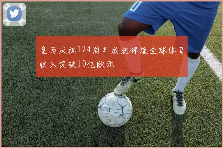 皇马庆祝124周年成就辉煌全球体育收入突破10亿欧元
