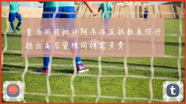皇马旧将批评阿韦洛亚执教表现并指出高层管理同样需负责