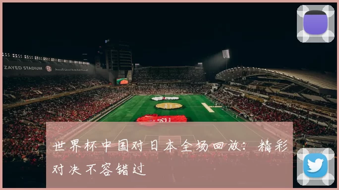 世界杯中国对日本全场回放:精彩对决不容错过