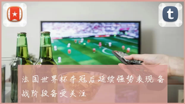 法国世界杯夺冠后延续强势表现 备战阶段备受关注