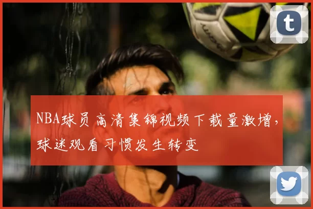 NBA球员高清集锦视频下载量激增,球迷观看习惯发生转变