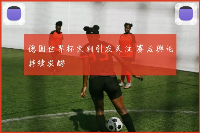 德国世界杯失利引发关注 赛后舆论持续发酵