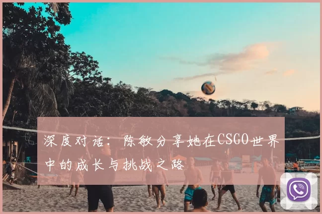 深度对话:陈敏分享她在CSGO世界中的成长与挑战之路