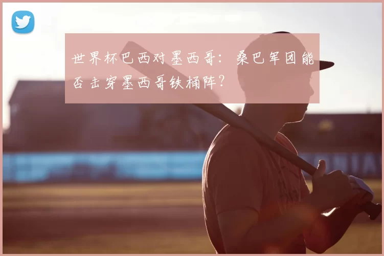 世界杯巴西对墨西哥：桑巴军团能否击穿墨西哥铁桶阵？