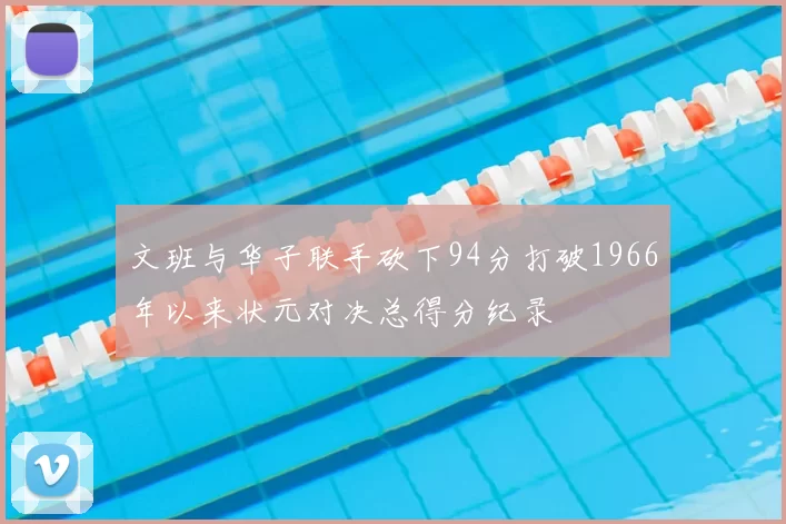 文班与华子联手砍下94分打破1966年以来状元对决总得分纪录