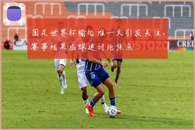 国足世界杯输给谁一文引发关注，赛事结果成球迷讨论焦点