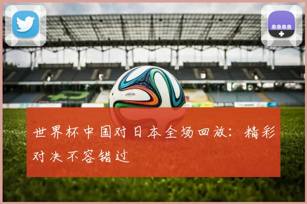 世界杯中国对日本全场回放：精彩对决不容错过