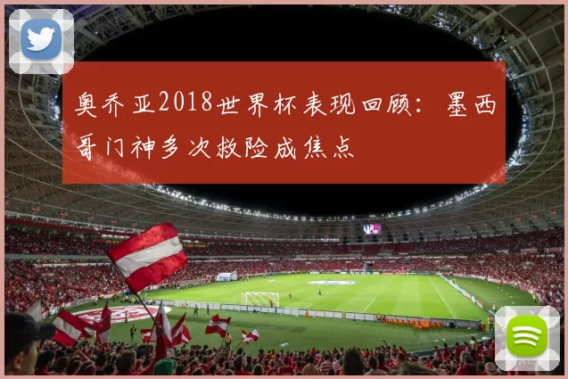 奥乔亚2018世界杯表现回顾：墨西哥门神多次救险成焦点