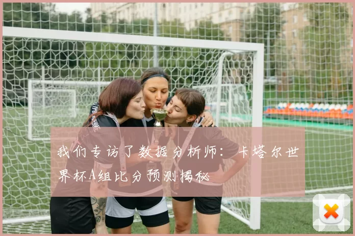 我们专访了数据分析师：卡塔尔世界杯A组比分预测揭秘