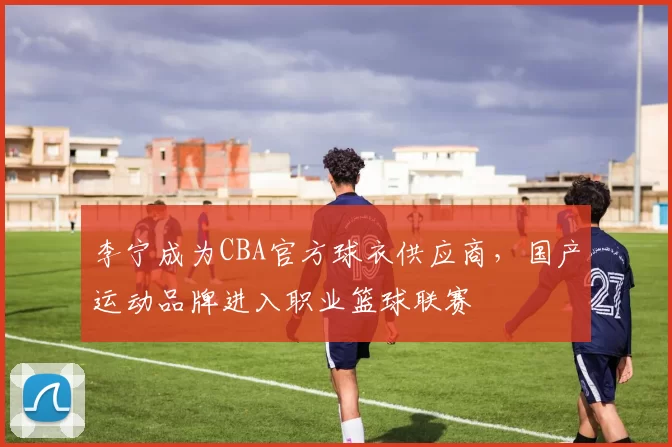 李宁成为CBA官方球衣供应商，国产运动品牌进入职业篮球联赛