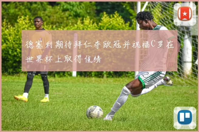 德塞利期待拜仁夺欧冠并祝福C罗在世界杯上取得佳绩