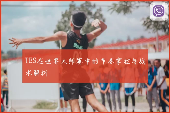 TES在世界大师赛中的节奏掌控与战术解析