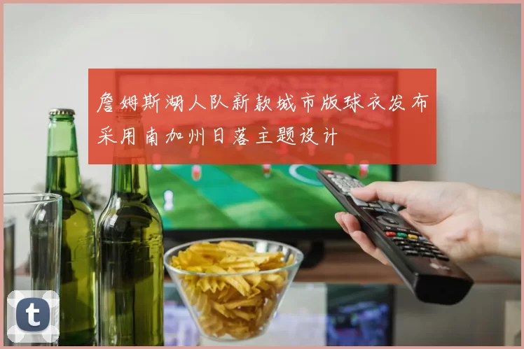 詹姆斯湖人队新款城市版球衣发布采用南加州日落主题设计