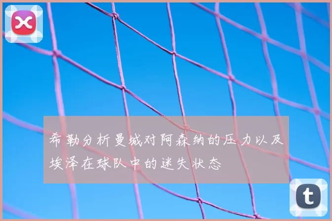 希勒分析曼城对阿森纳的压力以及埃泽在球队中的迷失状态