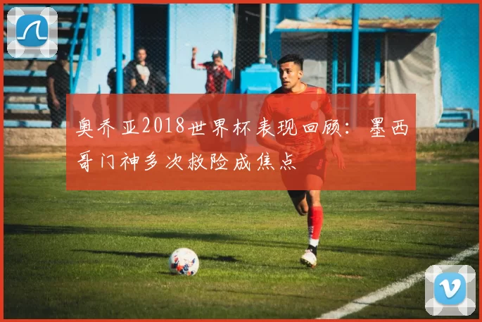 奥乔亚2018世界杯表现回顾：墨西哥门神多次救险成焦点