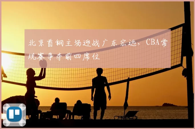 北京首钢主场迎战广东宏远,CBA常规赛争夺前四席位