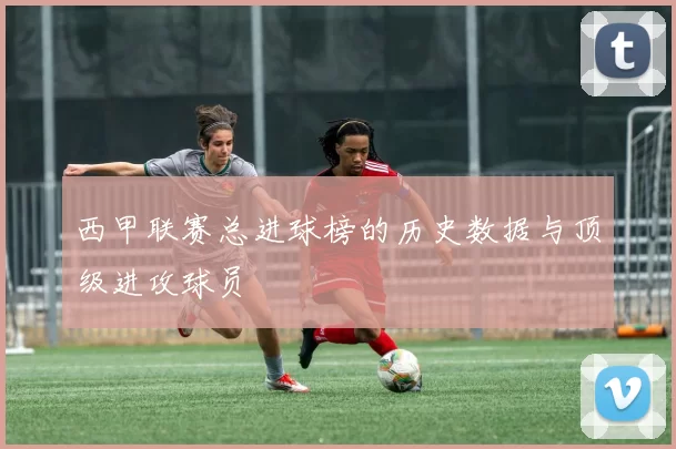 西甲联赛总进球榜的历史数据与顶级进攻球员