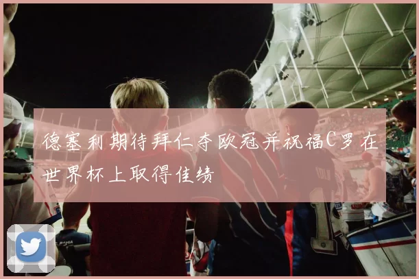 德塞利期待拜仁夺欧冠并祝福C罗在世界杯上取得佳绩