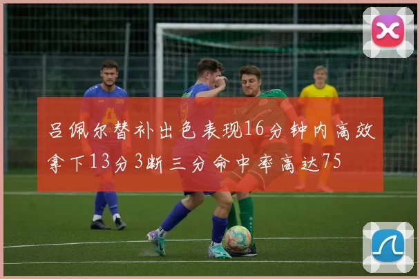 吕佩尔替补出色表现16分钟内高效拿下13分3断三分命中率高达75