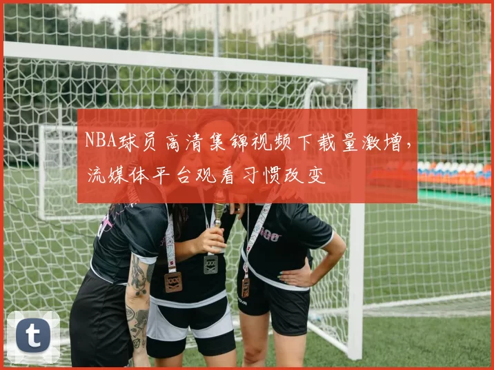 NBA球员高清集锦视频下载量激增,流媒体平台观看习惯改变