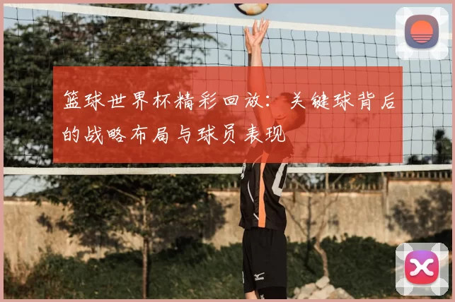 篮球世界杯精彩回放：关键球背后的战略布局与球员表现