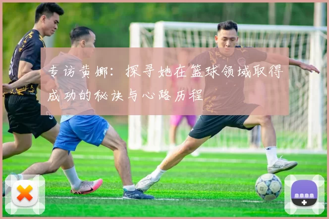 专访黄娜:探寻她在篮球领域取得成功的秘诀与心路历程