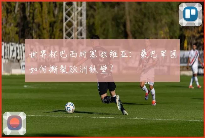 世界杯巴西对塞尔维亚:桑巴军团如何撕裂欧洲铁壁?