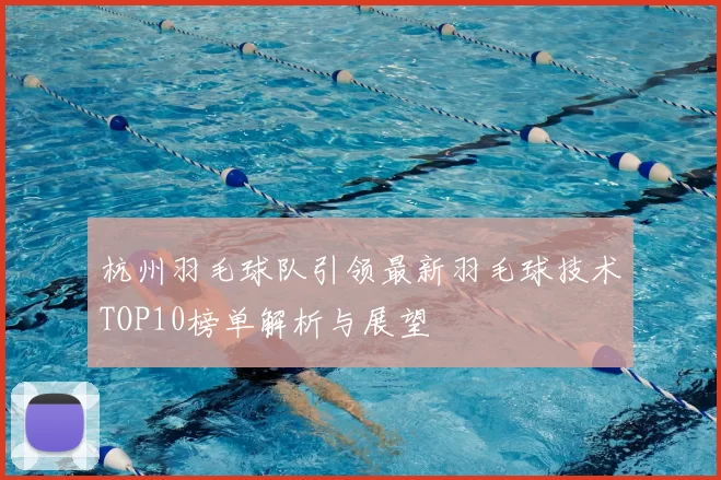 杭州羽毛球队引领最新羽毛球技术TOP10榜单解析与展望